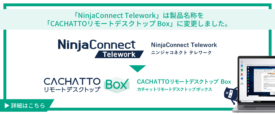 「NinjaConnect Telework」は製品名称を「CACHATTOリモートデスクトップ Box」に変更しました。