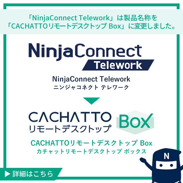 「NinjaConnect Telework」は製品名称を「CACHATTOリモートデスクトップ Box」に変更しました。